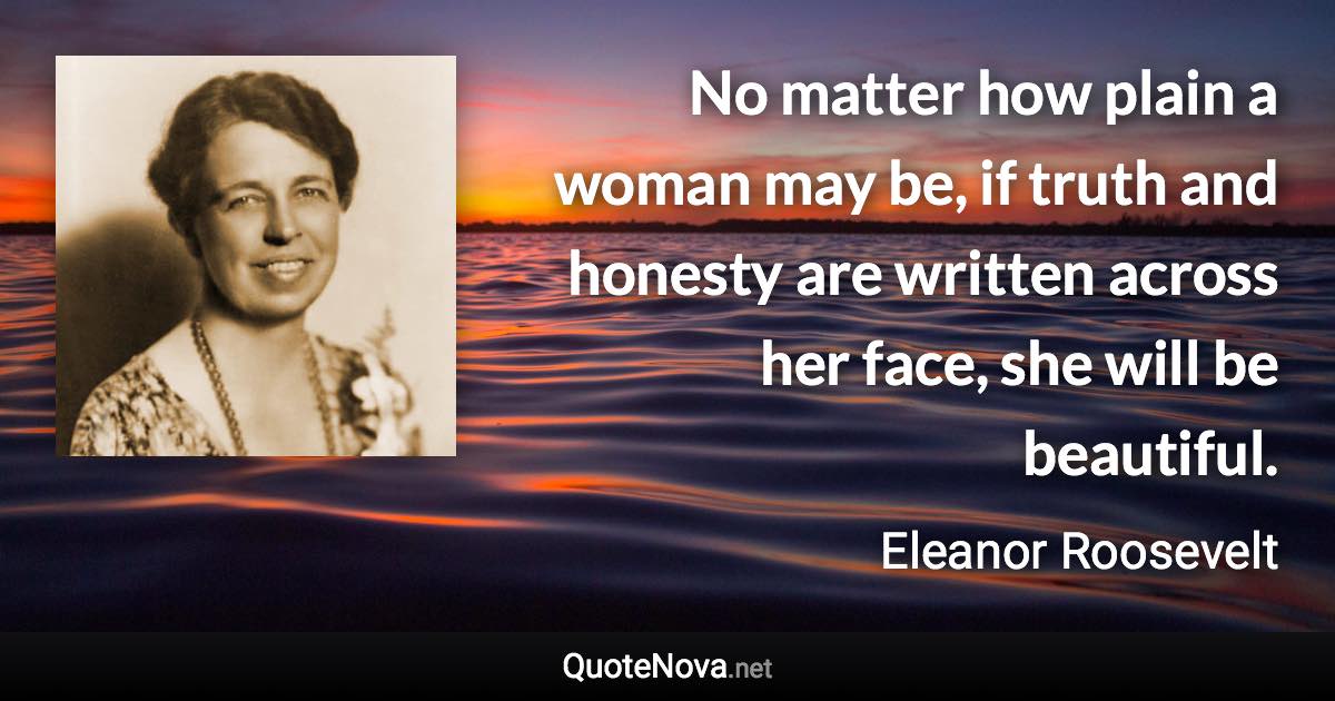 No matter how plain a woman may be, if truth and honesty are written across her face, she will be beautiful. - Eleanor Roosevelt quote