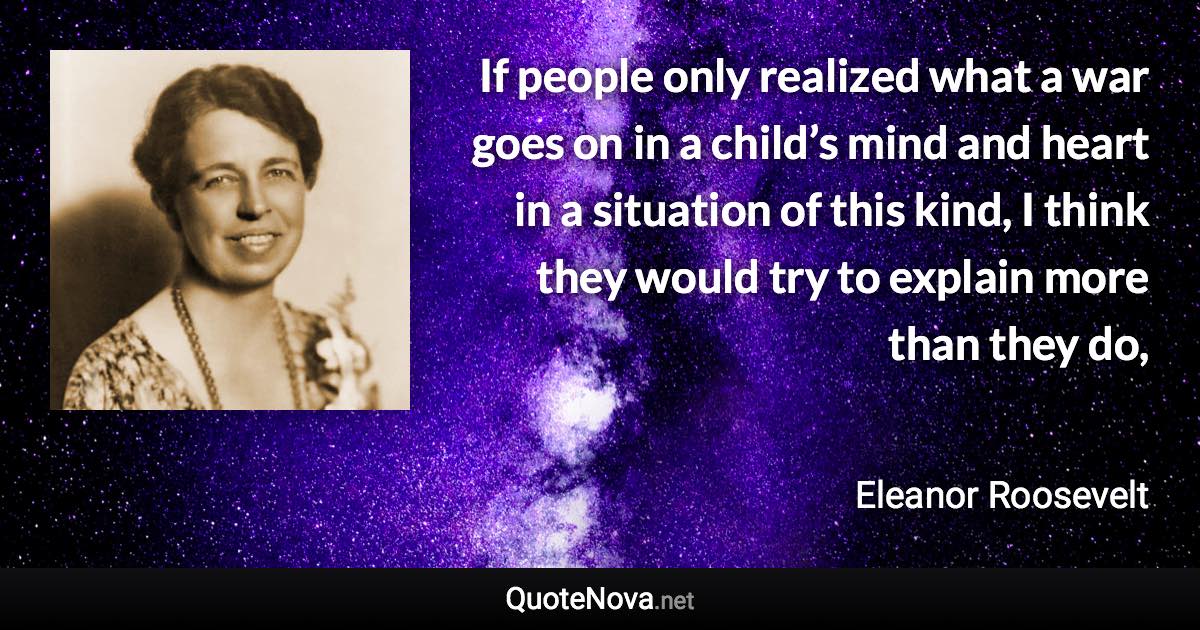 If people only realized what a war goes on in a child’s mind and heart in a situation of this kind, I think they would try to explain more than they do, - Eleanor Roosevelt quote