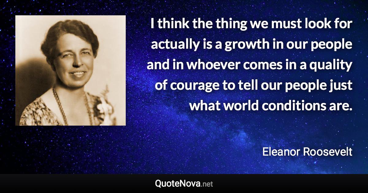 I think the thing we must look for actually is a growth in our people and in whoever comes in a quality of courage to tell our people just what world conditions are. - Eleanor Roosevelt quote