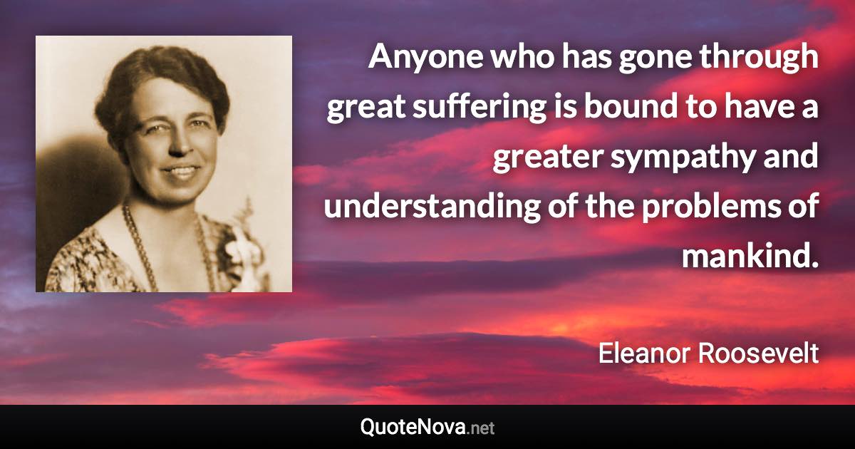 Anyone who has gone through great suffering is bound to have a greater sympathy and understanding of the problems of mankind. - Eleanor Roosevelt quote