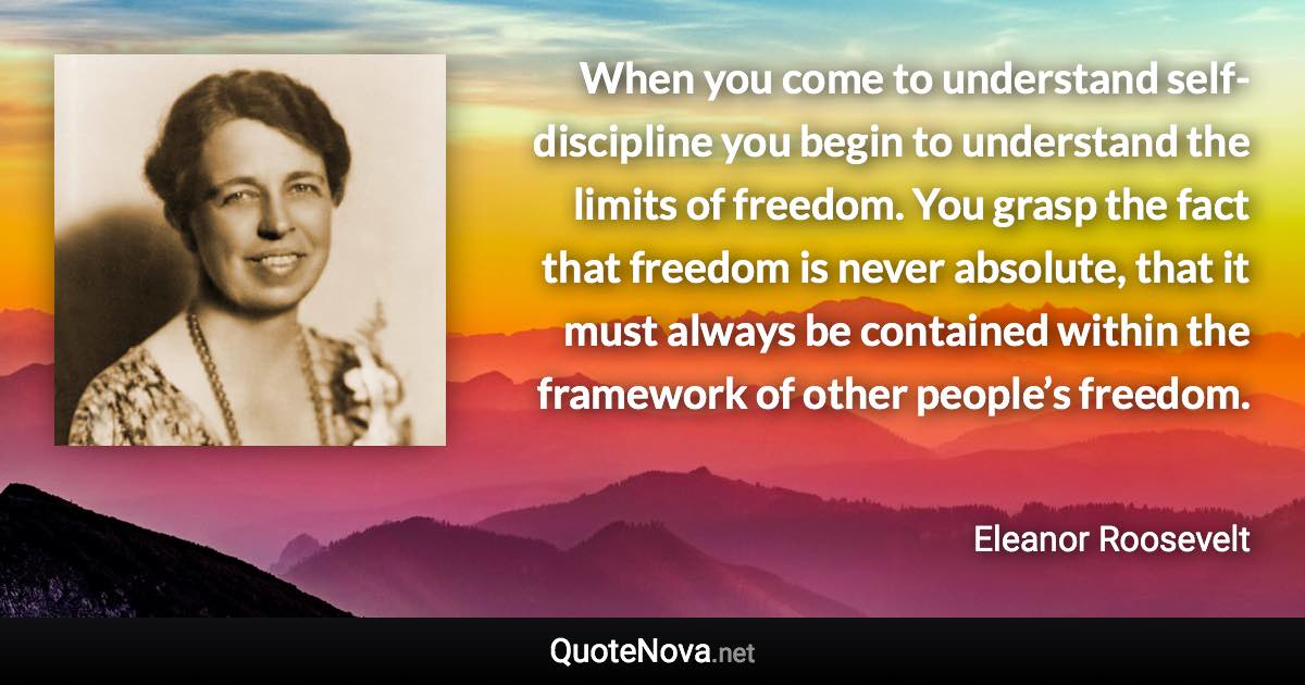 When you come to understand self-discipline you begin to understand the limits of freedom. You grasp the fact that freedom is never absolute, that it must always be contained within the framework of other people’s freedom. - Eleanor Roosevelt quote