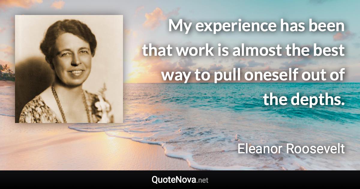 My experience has been that work is almost the best way to pull oneself out of the depths. - Eleanor Roosevelt quote