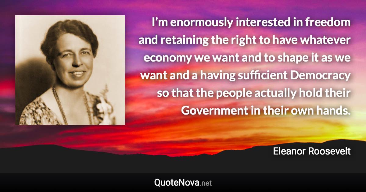 I’m enormously interested in freedom and retaining the right to have whatever economy we want and to shape it as we want and a having sufficient Democracy so that the people actually hold their Government in their own hands. - Eleanor Roosevelt quote