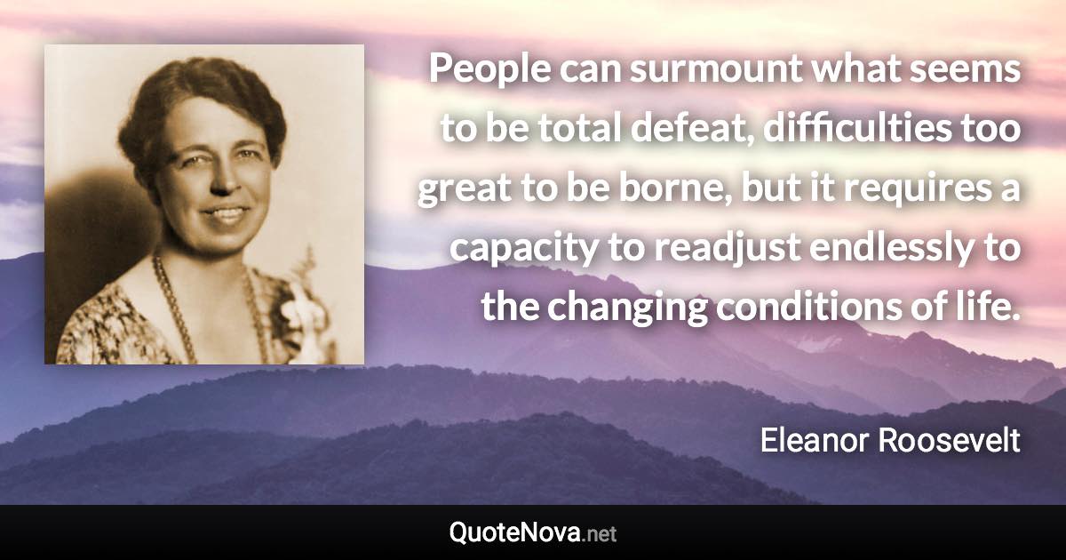 People can surmount what seems to be total defeat, difficulties too great to be borne, but it requires a capacity to readjust endlessly to the changing conditions of life. - Eleanor Roosevelt quote