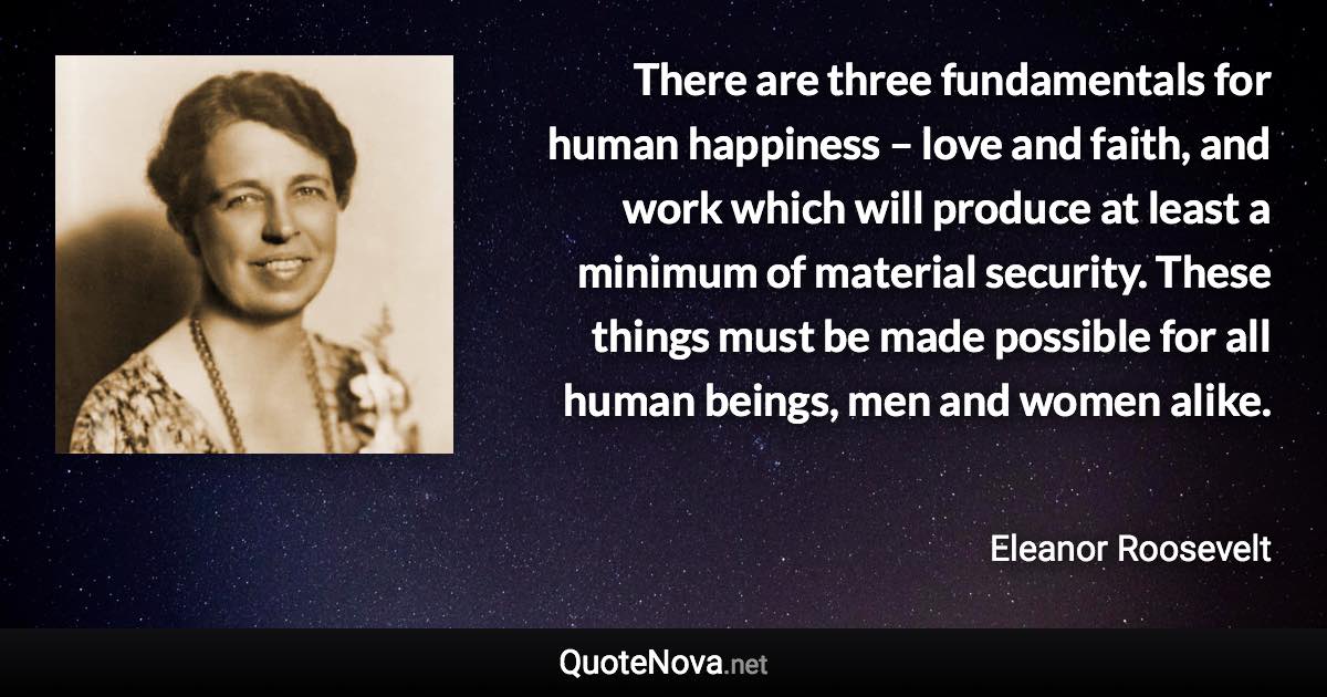 There are three fundamentals for human happiness – love and faith, and work which will produce at least a minimum of material security. These things must be made possible for all human beings, men and women alike. - Eleanor Roosevelt quote