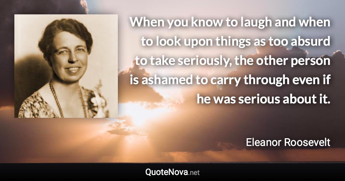 When you know to laugh and when to look upon things as too absurd to take seriously, the other person is ashamed to carry through even if he was serious about it. - Eleanor Roosevelt quote