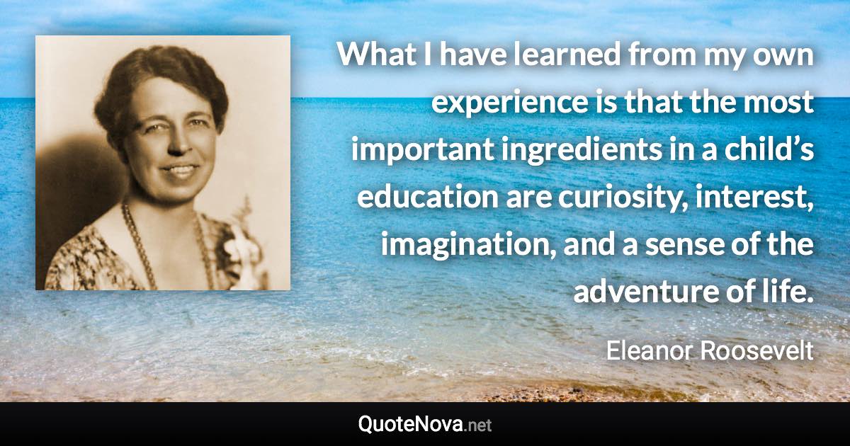 What I have learned from my own experience is that the most important ingredients in a child’s education are curiosity, interest, imagination, and a sense of the adventure of life. - Eleanor Roosevelt quote