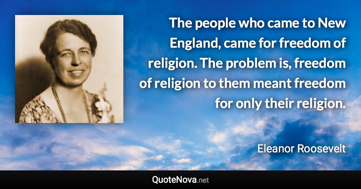 The people who came to New England, came for freedom of religion. The problem is, freedom of religion to them meant freedom for only their religion. - Eleanor Roosevelt quote