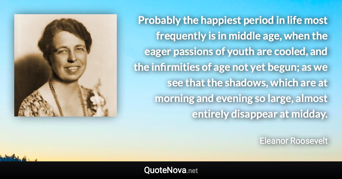 Probably the happiest period in life most frequently is in middle age, when the eager passions of youth are cooled, and the infirmities of age not yet begun; as we see that the shadows, which are at morning and evening so large, almost entirely disappear at midday. - Eleanor Roosevelt quote