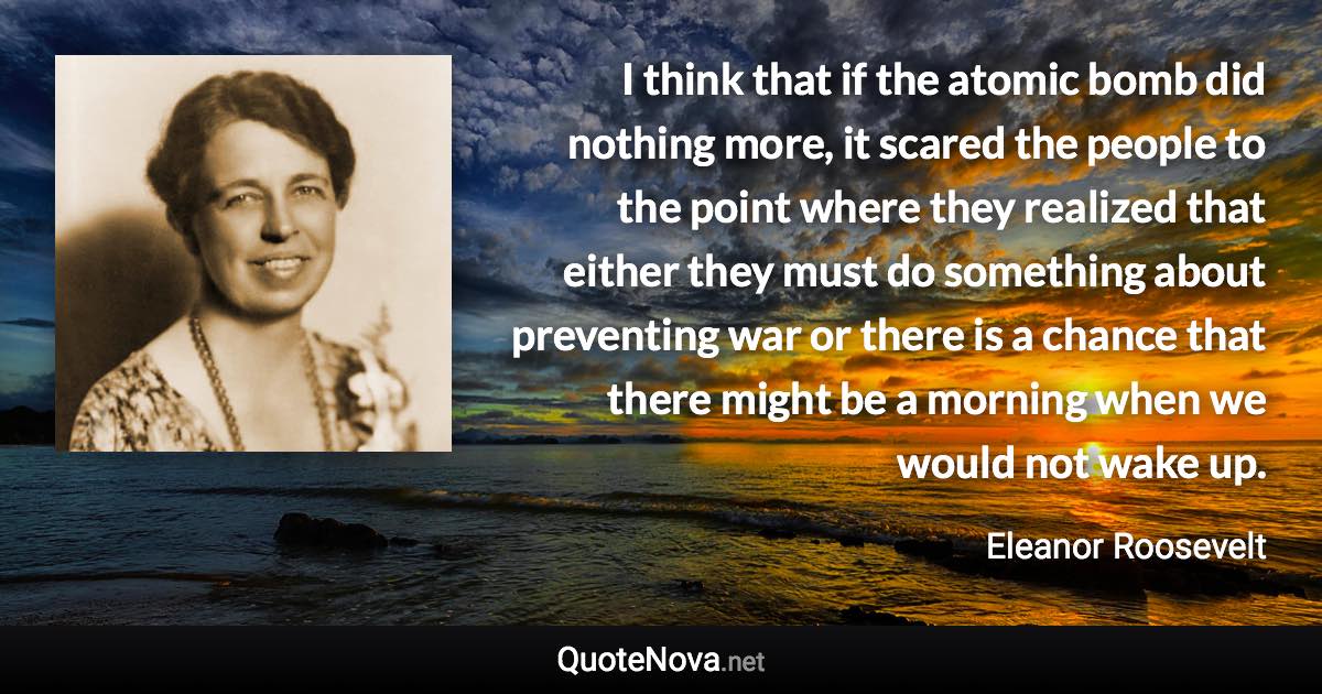 I think that if the atomic bomb did nothing more, it scared the people to the point where they realized that either they must do something about preventing war or there is a chance that there might be a morning when we would not wake up. - Eleanor Roosevelt quote