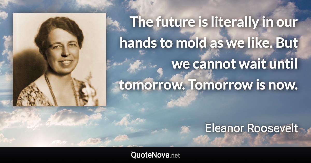 The future is literally in our hands to mold as we like. But we cannot wait until tomorrow. Tomorrow is now. - Eleanor Roosevelt quote