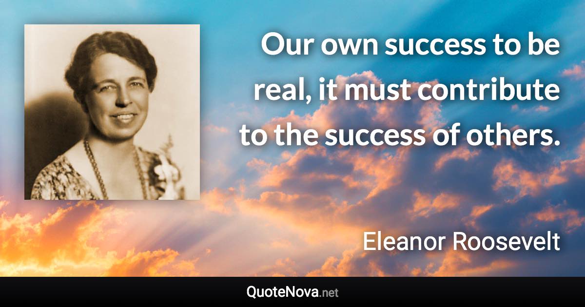 Our own success to be real, it must contribute to the success of others. - Eleanor Roosevelt quote