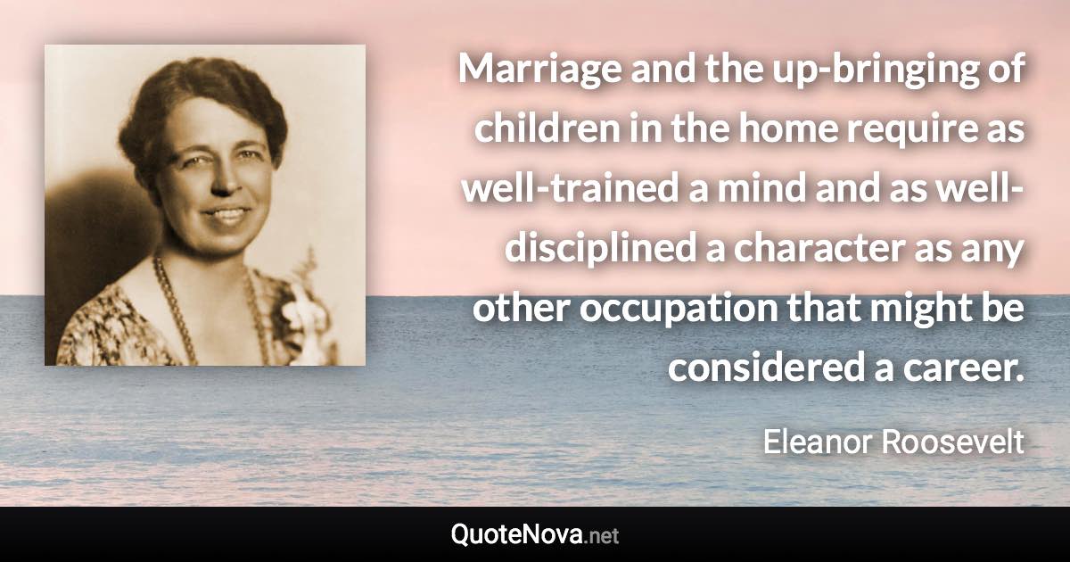 Marriage and the up-bringing of children in the home require as well-trained a mind and as well-disciplined a character as any other occupation that might be considered a career. - Eleanor Roosevelt quote