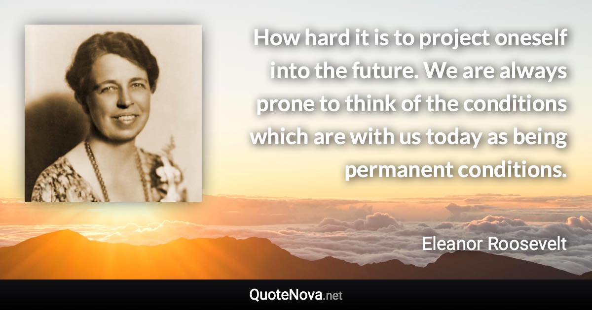 How hard it is to project oneself into the future. We are always prone to think of the conditions which are with us today as being permanent conditions. - Eleanor Roosevelt quote