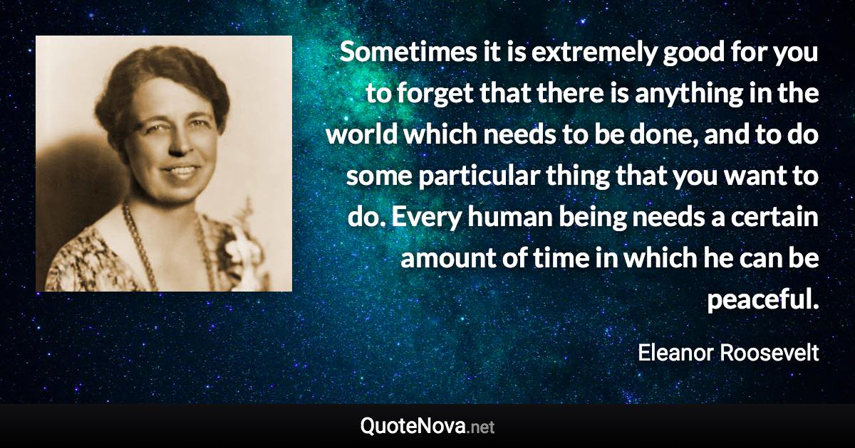 Sometimes it is extremely good for you to forget that there is anything in the world which needs to be done, and to do some particular thing that you want to do. Every human being needs a certain amount of time in which he can be peaceful. - Eleanor Roosevelt quote