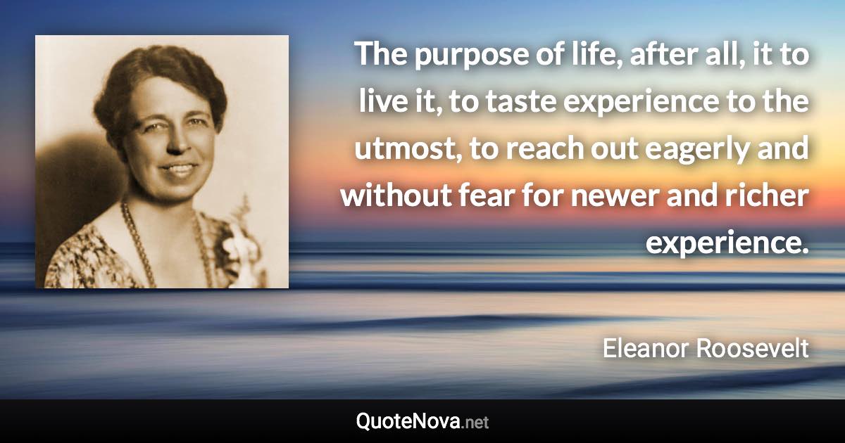 The purpose of life, after all, it to live it, to taste experience to the utmost, to reach out eagerly and without fear for newer and richer experience. - Eleanor Roosevelt quote