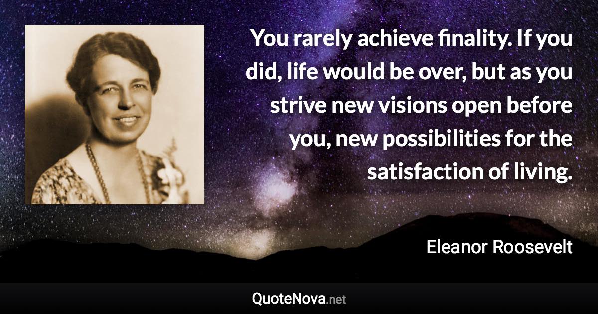 You rarely achieve finality. If you did, life would be over, but as you strive new visions open before you, new possibilities for the satisfaction of living. - Eleanor Roosevelt quote