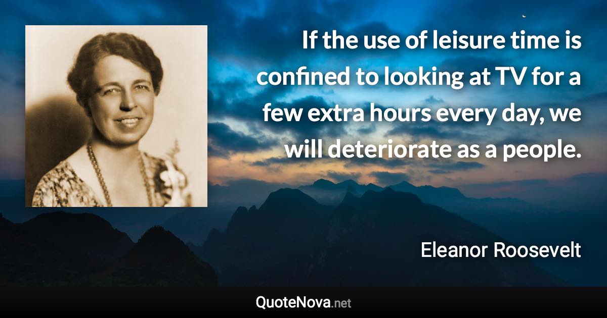 If the use of leisure time is confined to looking at TV for a few extra hours every day, we will deteriorate as a people. - Eleanor Roosevelt quote