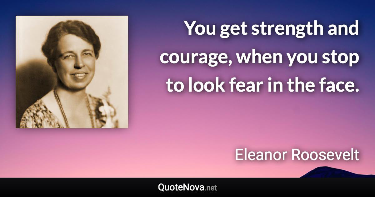 You get strength and courage, when you stop to look fear in the face. - Eleanor Roosevelt quote