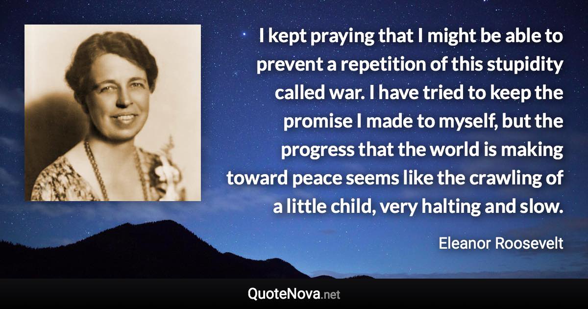 I kept praying that I might be able to prevent a repetition of this stupidity called war. I have tried to keep the promise I made to myself, but the progress that the world is making toward peace seems like the crawling of a little child, very halting and slow. - Eleanor Roosevelt quote