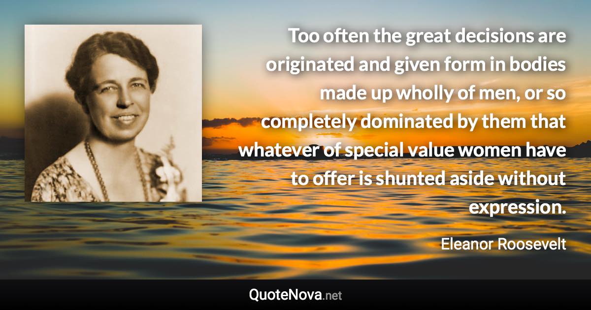 Too often the great decisions are originated and given form in bodies made up wholly of men, or so completely dominated by them that whatever of special value women have to offer is shunted aside without expression. - Eleanor Roosevelt quote