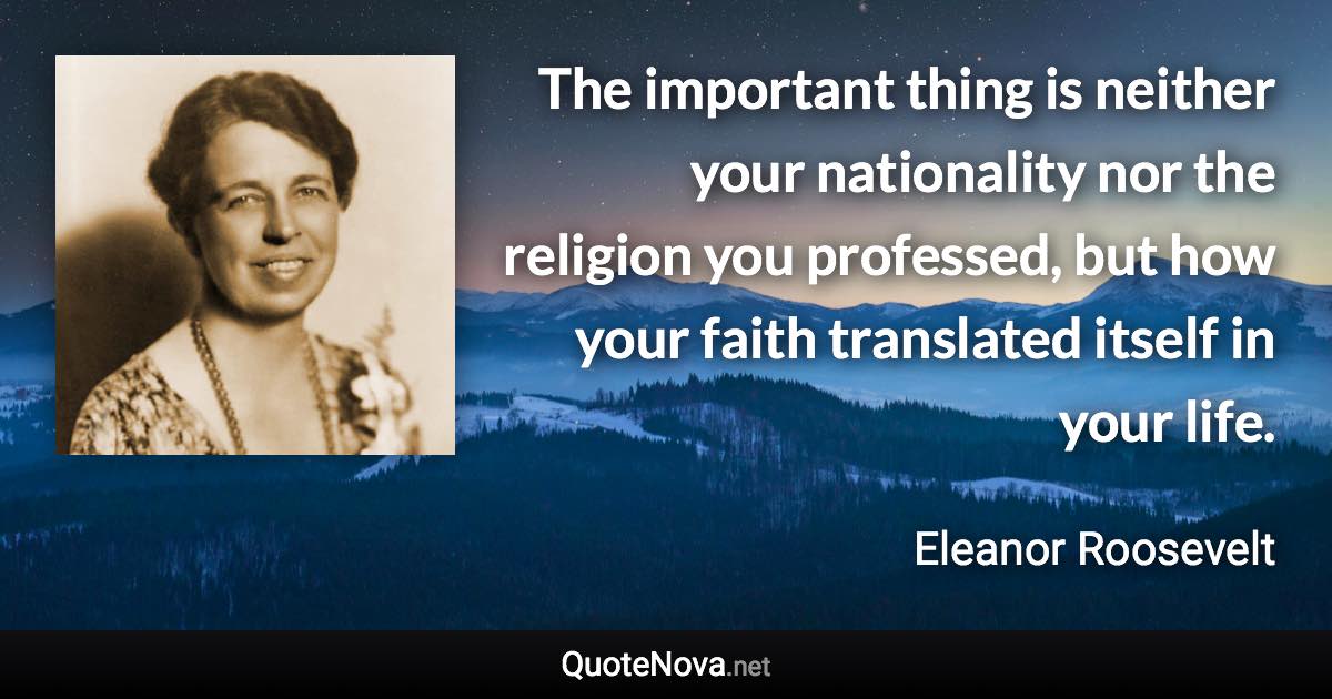 The important thing is neither your nationality nor the religion you professed, but how your faith translated itself in your life. - Eleanor Roosevelt quote