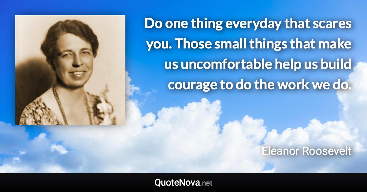 Do one thing everyday that scares you. Those small things that make us uncomfortable help us build courage to do the work we do. - Eleanor Roosevelt quote