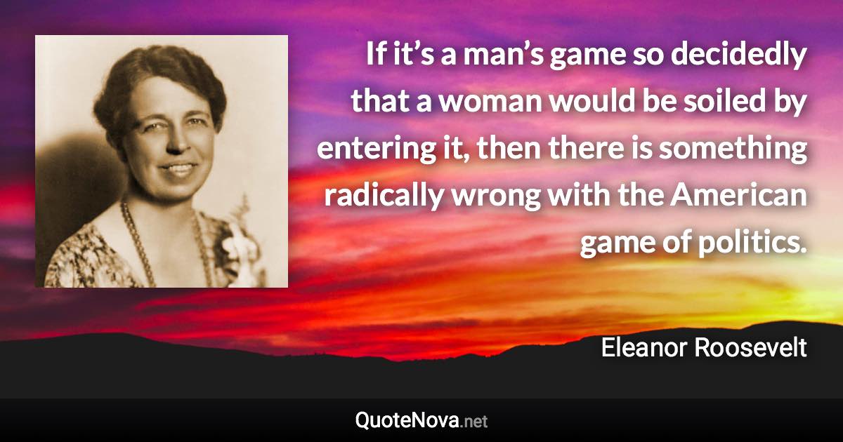 If it’s a man’s game so decidedly that a woman would be soiled by entering it, then there is something radically wrong with the American game of politics. - Eleanor Roosevelt quote