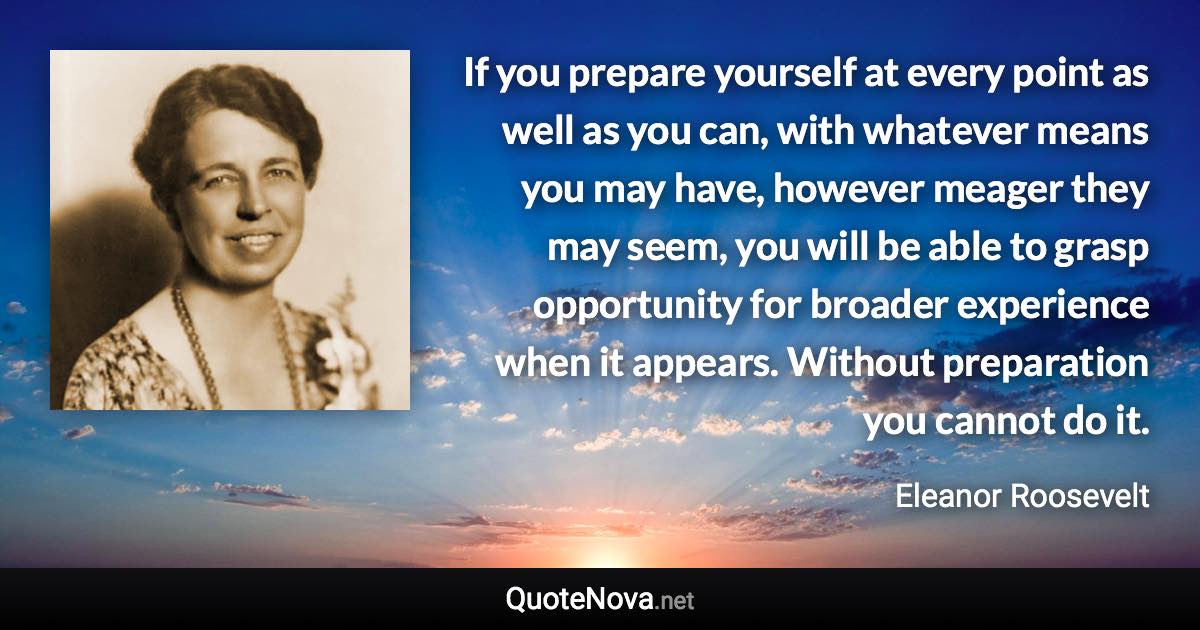 If you prepare yourself at every point as well as you can, with whatever means you may have, however meager they may seem, you will be able to grasp opportunity for broader experience when it appears. Without preparation you cannot do it. - Eleanor Roosevelt quote