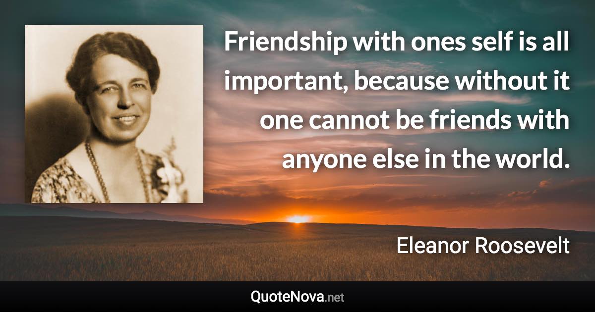 Friendship with ones self is all important, because without it one cannot be friends with anyone else in the world. - Eleanor Roosevelt quote