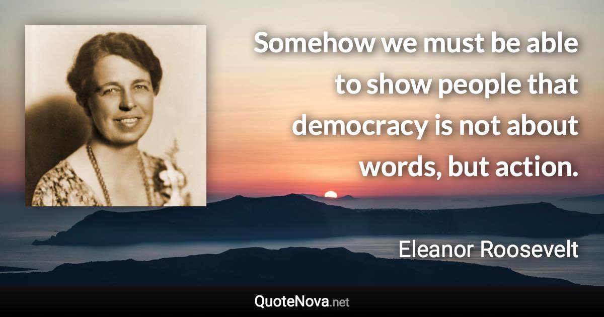 Somehow we must be able to show people that democracy is not about words, but action. - Eleanor Roosevelt quote