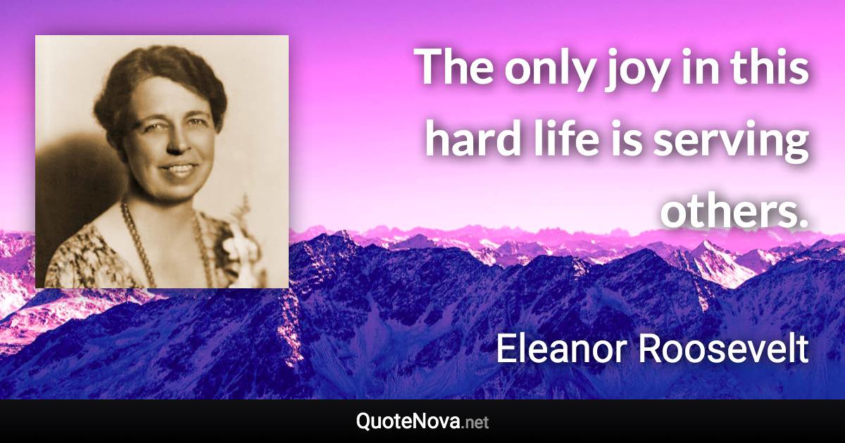 The only joy in this hard life is serving others. - Eleanor Roosevelt quote