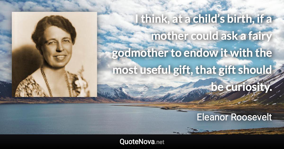 I think, at a child’s birth, if a mother could ask a fairy godmother to endow it with the most useful gift, that gift should be curiosity. - Eleanor Roosevelt quote