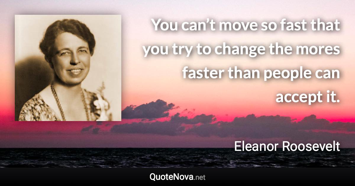 You can’t move so fast that you try to change the mores faster than people can accept it. - Eleanor Roosevelt quote