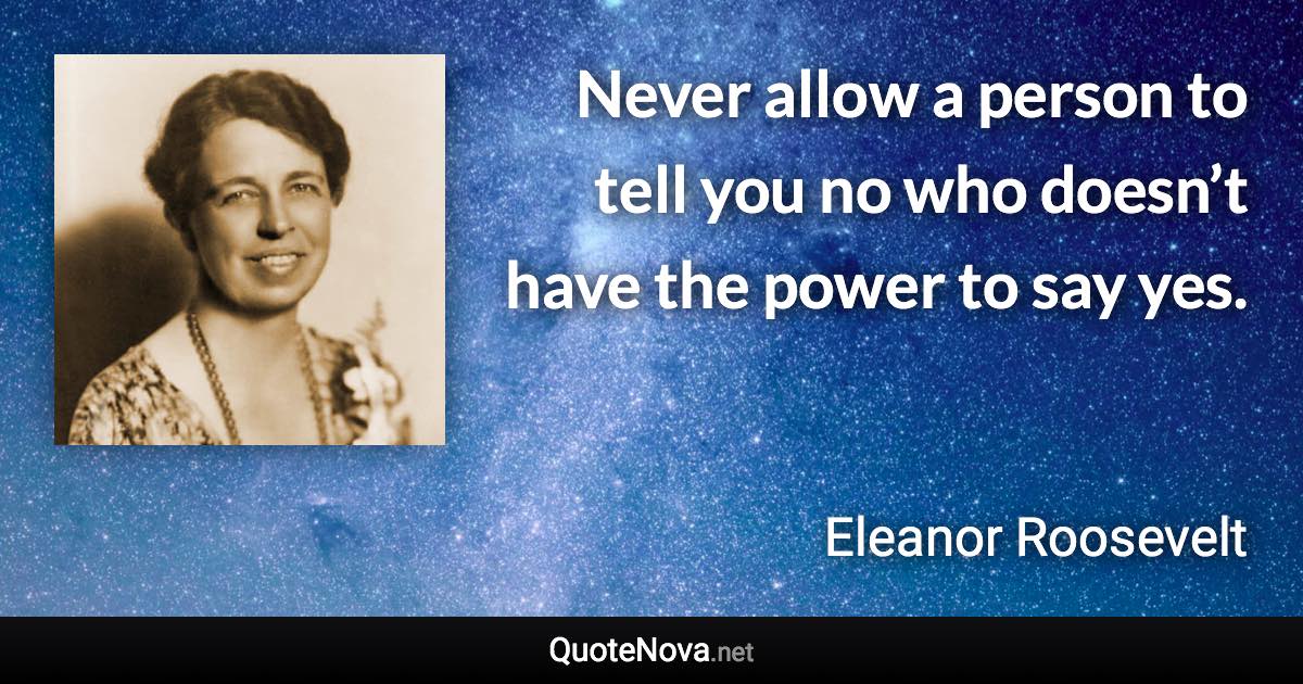 Never allow a person to tell you no who doesn’t have the power to say yes. - Eleanor Roosevelt quote