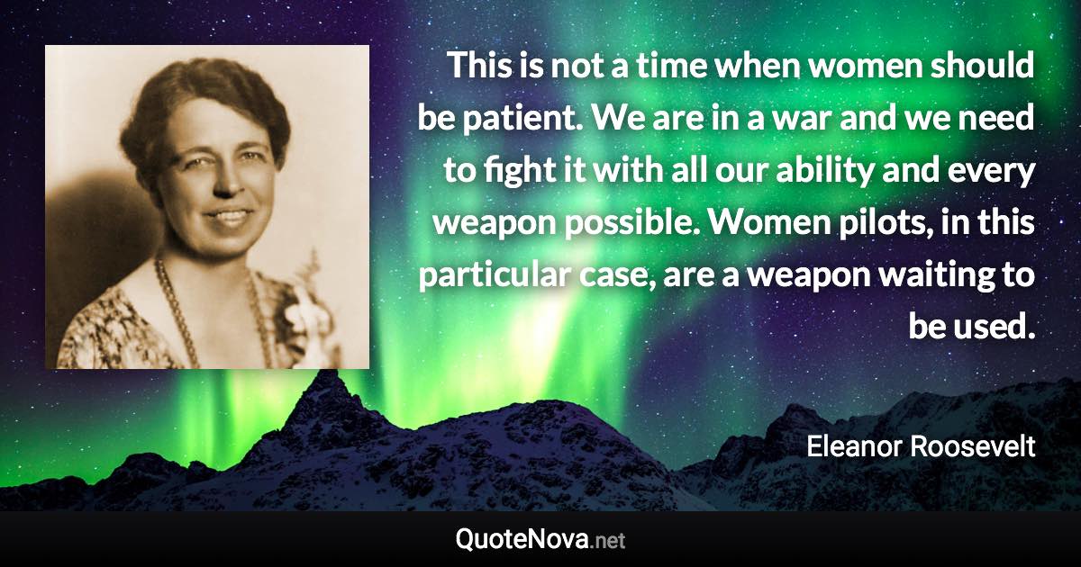 This is not a time when women should be patient. We are in a war and we need to fight it with all our ability and every weapon possible. Women pilots, in this particular case, are a weapon waiting to be used. - Eleanor Roosevelt quote