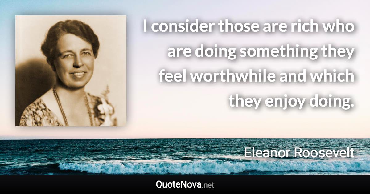 I consider those are rich who are doing something they feel worthwhile and which they enjoy doing. - Eleanor Roosevelt quote