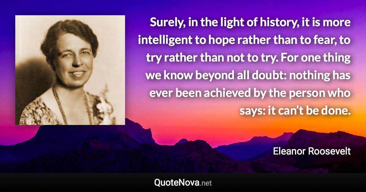 Surely, in the light of history, it is more intelligent to hope rather than to fear, to try rather than not to try. For one thing we know beyond all doubt: nothing has ever been achieved by the person who says: it can’t be done. - Eleanor Roosevelt quote