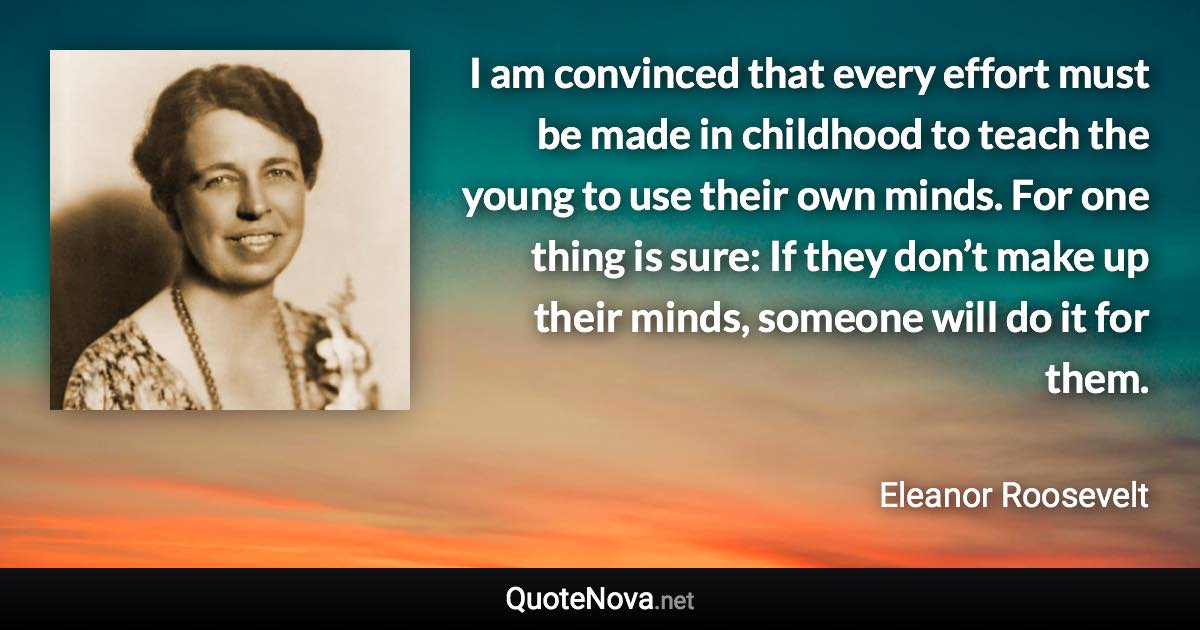 I am convinced that every effort must be made in childhood to teach the young to use their own minds. For one thing is sure: If they don’t make up their minds, someone will do it for them. - Eleanor Roosevelt quote