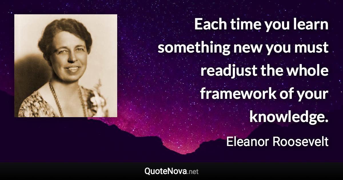 Each time you learn something new you must readjust the whole framework of your knowledge. - Eleanor Roosevelt quote