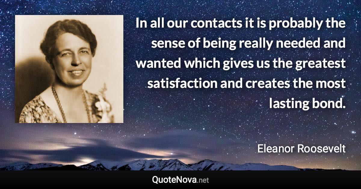 In all our contacts it is probably the sense of being really needed and wanted which gives us the greatest satisfaction and creates the most lasting bond. - Eleanor Roosevelt quote