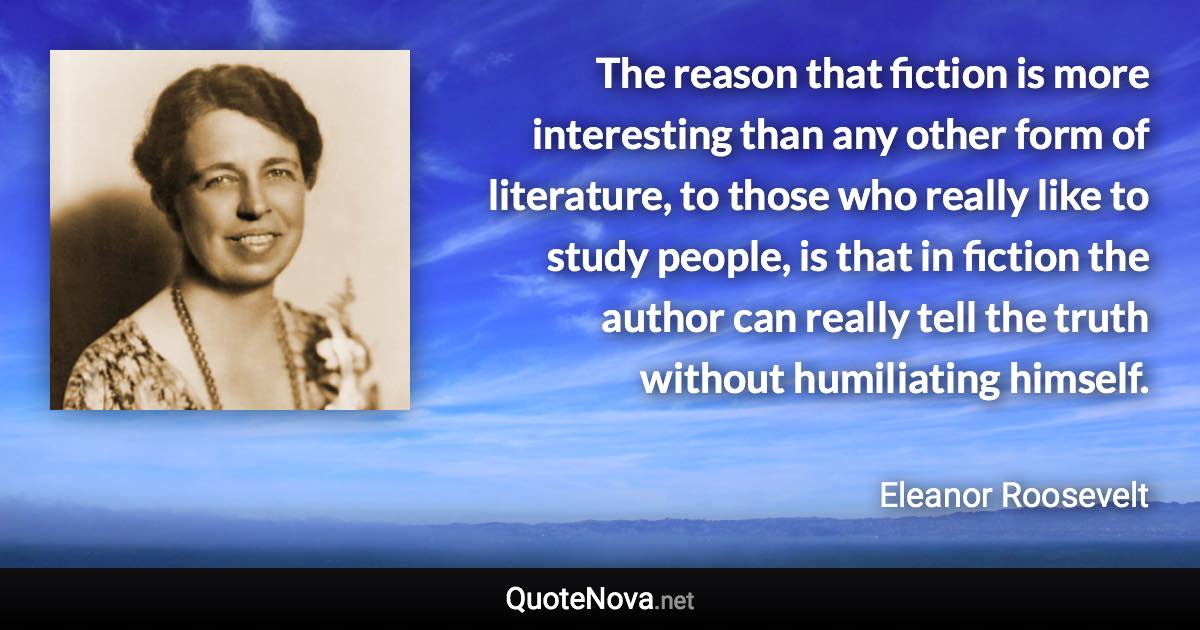 The reason that fiction is more interesting than any other form of literature, to those who really like to study people, is that in fiction the author can really tell the truth without humiliating himself. - Eleanor Roosevelt quote