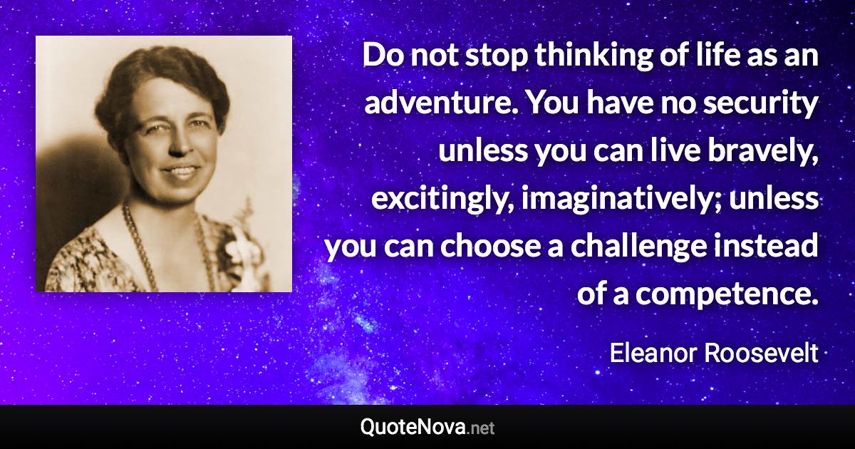 Do not stop thinking of life as an adventure. You have no security unless you can live bravely, excitingly, imaginatively; unless you can choose a challenge instead of a competence. - Eleanor Roosevelt quote