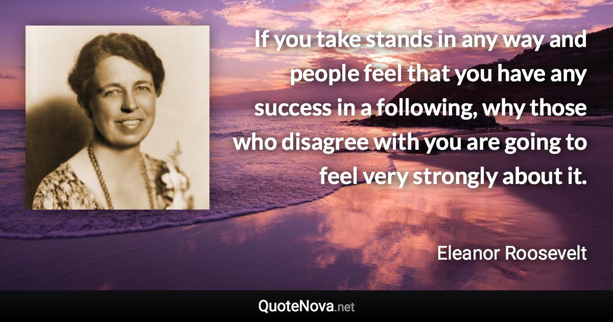 If you take stands in any way and people feel that you have any success in a following, why those who disagree with you are going to feel very strongly about it. - Eleanor Roosevelt quote