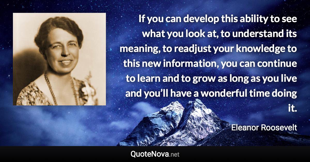 If you can develop this ability to see what you look at, to understand its meaning, to readjust your knowledge to this new information, you can continue to learn and to grow as long as you live and you’ll have a wonderful time doing it. - Eleanor Roosevelt quote