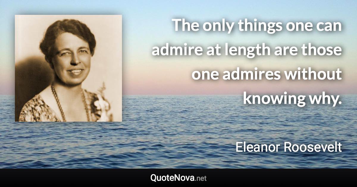 The only things one can admire at length are those one admires without knowing why. - Eleanor Roosevelt quote