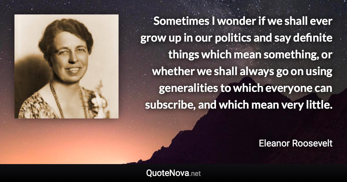 Sometimes I wonder if we shall ever grow up in our politics and say definite things which mean something, or whether we shall always go on using generalities to which everyone can subscribe, and which mean very little. - Eleanor Roosevelt quote