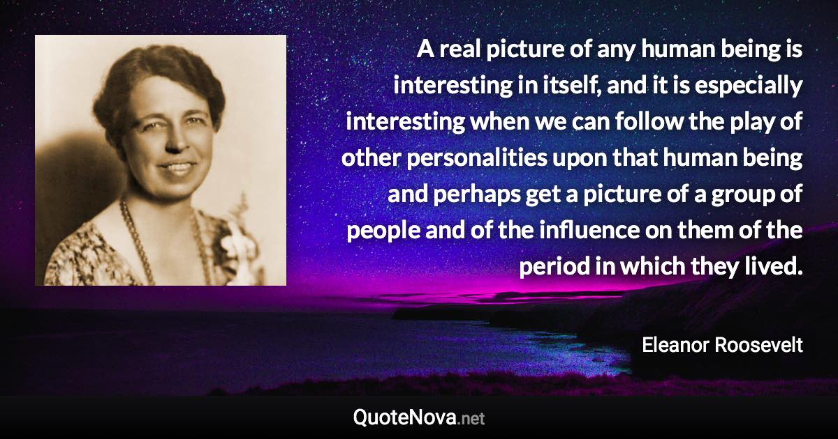 A real picture of any human being is interesting in itself, and it is especially interesting when we can follow the play of other personalities upon that human being and perhaps get a picture of a group of people and of the influence on them of the period in which they lived. - Eleanor Roosevelt quote