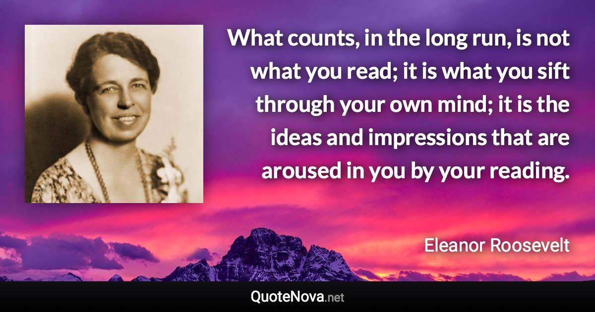 What counts, in the long run, is not what you read; it is what you sift through your own mind; it is the ideas and impressions that are aroused in you by your reading. - Eleanor Roosevelt quote