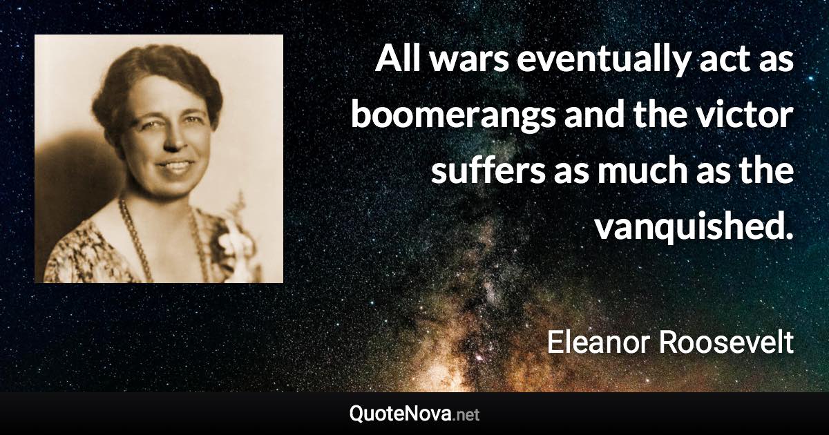 All wars eventually act as boomerangs and the victor suffers as much as the vanquished. - Eleanor Roosevelt quote